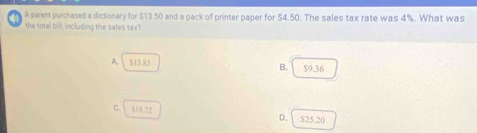 A parent purchased a dictionary for $13.50 and a pack of printer paper for $4.50. The sales tax rate was 4%. What was
the total bill, including the sales tax?
A. $13.83 B. $9.36
c. $18.72 D. S25.20