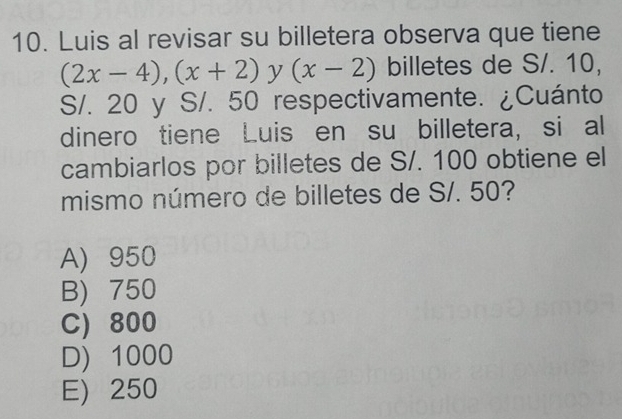 Luis al revisar su billetera observa que tiene
(2x-4), (x+2) y (x-2) billetes de S/. 10,
S/. 20 y S/. 50 respectivamente. ¿Cuánto
dinero tiene Luis en su billetera, si al
cambiarlos por billetes de S/. 100 obtiene el
mismo número de billetes de S/. 50?
A) 950
B) 750
C) 800
D) 1000
E) 250