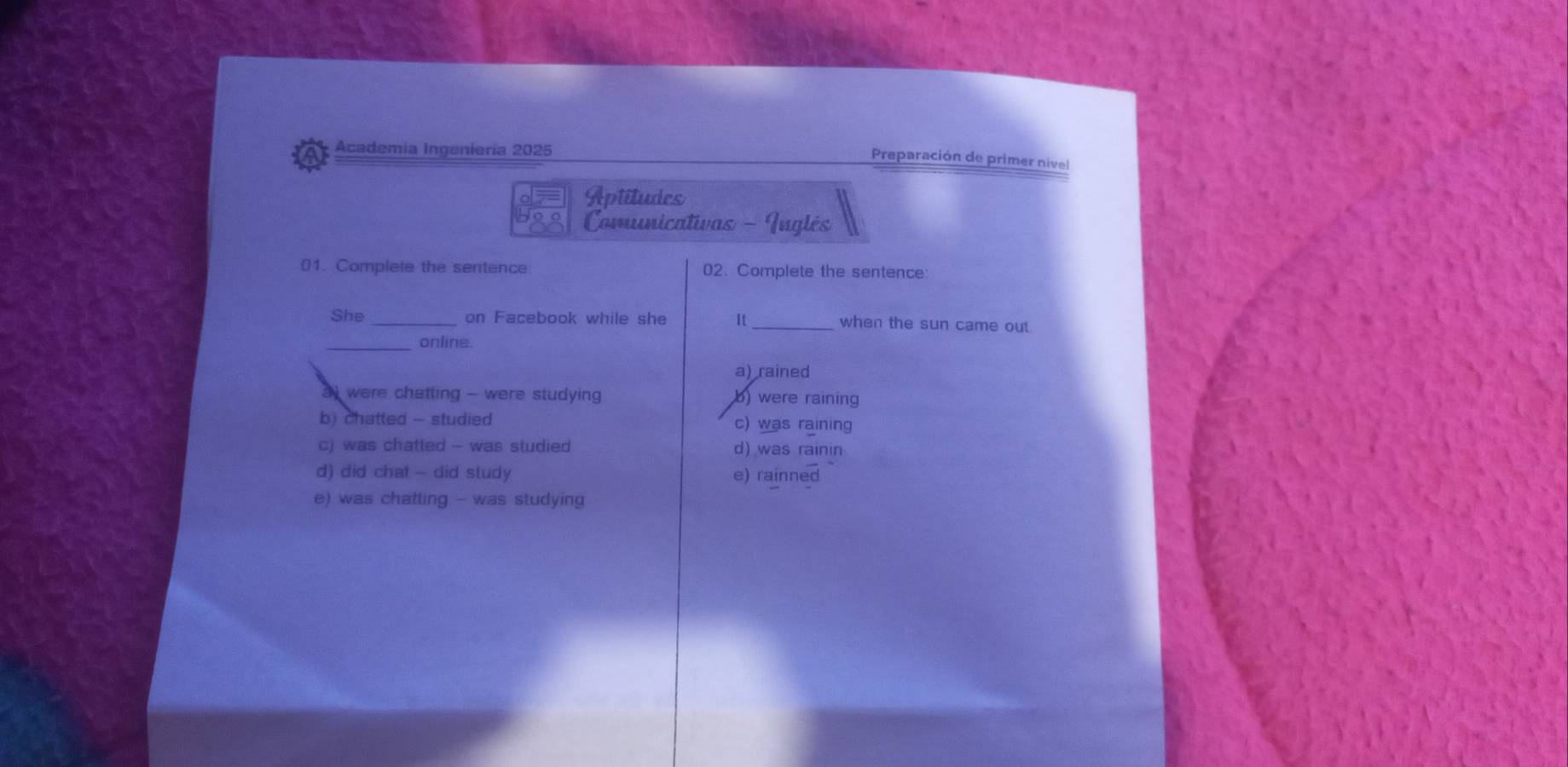 Academía Ingeniería 2025
Preparación de primer nivel
Aptitudes
Comunicativas - Inglés
01. Complete the sentence 02. Complete the sentence
She_ on Facebook while she It_ when the sun came out
_online.
a) rained
a were chatting - were studying b) were raining
b) chatted - studied c) was raining
c) was chatted - was studied d) was rainin
d) did chat - did study e) rainned
e) was chatting - was studying