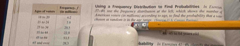 Using a Frequency Distribution to Find Probabilities In Exercise 
37-40, use the frequency distribution at the left, which shows the number of 
American voters (in millions) according to age, to find the probability that a vow 
chosen at random is in the age range. (Source, U.S. Census Bure) 


40. 45 to 64 years old 
bability In Exercises 41-46, classify the stateme