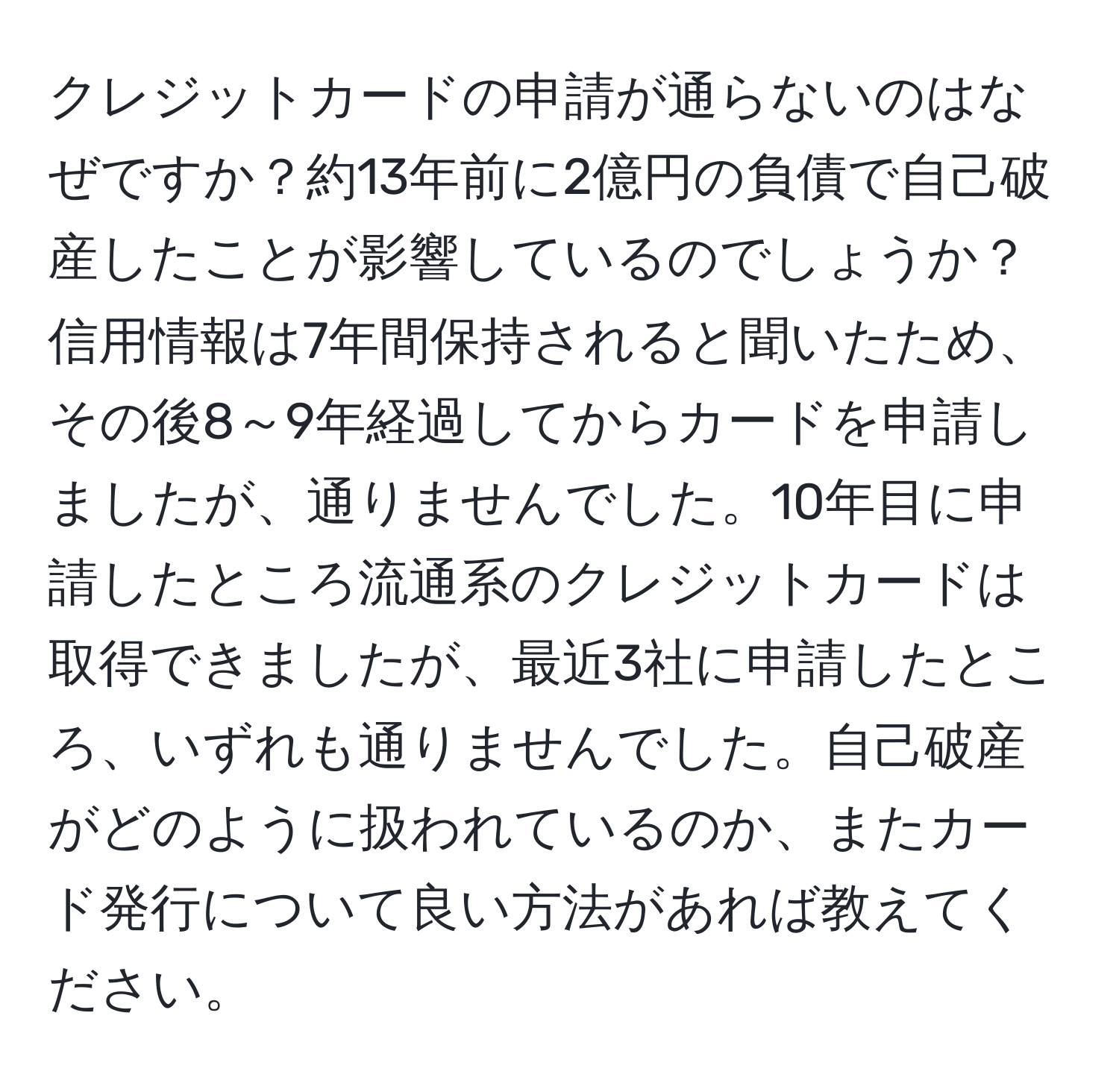 クレジットカードの申請が通らないのはなぜですか？約13年前に2億円の負債で自己破産したことが影響しているのでしょうか？信用情報は7年間保持されると聞いたため、その後8～9年経過してからカードを申請しましたが、通りませんでした。10年目に申請したところ流通系のクレジットカードは取得できましたが、最近3社に申請したところ、いずれも通りませんでした。自己破産がどのように扱われているのか、またカード発行について良い方法があれば教えてください。