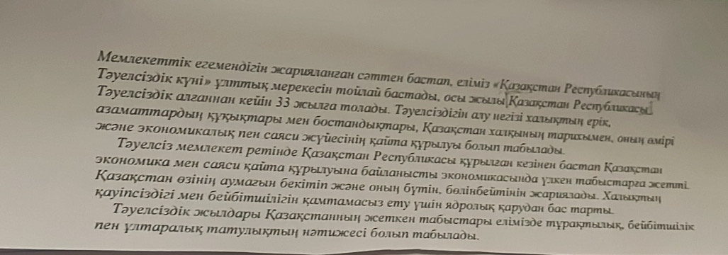 Μемлекеттік егемендігін мсариλланган сдттен бастаη, еліміз «Κазакстан Ρесηублихасенδη
Τəуелсізδік куні» улттык мерекесін тοῦлай бастаδы, осы зсδιδ Κазакстан Ρесηублικаси
Τəуелсіздίк алганнан κейн 3З лыла тοлады. Τοуелсізδігін αγу негізі халδκπδη еρίк,
αзамαттαρόδη κуκыκтαры мен бостαнδδκπαры, Κазакстан хατκδнδη ηαрихымен, онθη δмίрί
сэηе экономиκατыς πен саяси лсуὐесініη κаῦтα κχрыηуδ бοπδη Μабδτδы.
Τəуелсіз мемлекет ретінде Κазакстан Ρесηубликасы курыеιан κезінен бастаη Κазакстан
экономика мен саяси каῦтα курыιτуынα баὶιанысты экономикасында улкен Ιабыстарεа эсетті.
Κазакстан θзініη аумагын бекітіη нсоне оныη бутін, бθлінбеῦтінін эсариялады. Χаιδκπыη
κауіΝсіздігі мен беὐбітиілігін камтамасыз ету γиίн ядрοлыκ κарудан бас тарты
Τəуелсίзδίк лыτδαры Κазакстанньη лсетκен табыстαры елімίзὸе турακтыιыκ, беὐбітиілκ
πен улΜαраπыικ Μатулыκтыη нэтиэсесі бοлыη Μабьδιαδы.