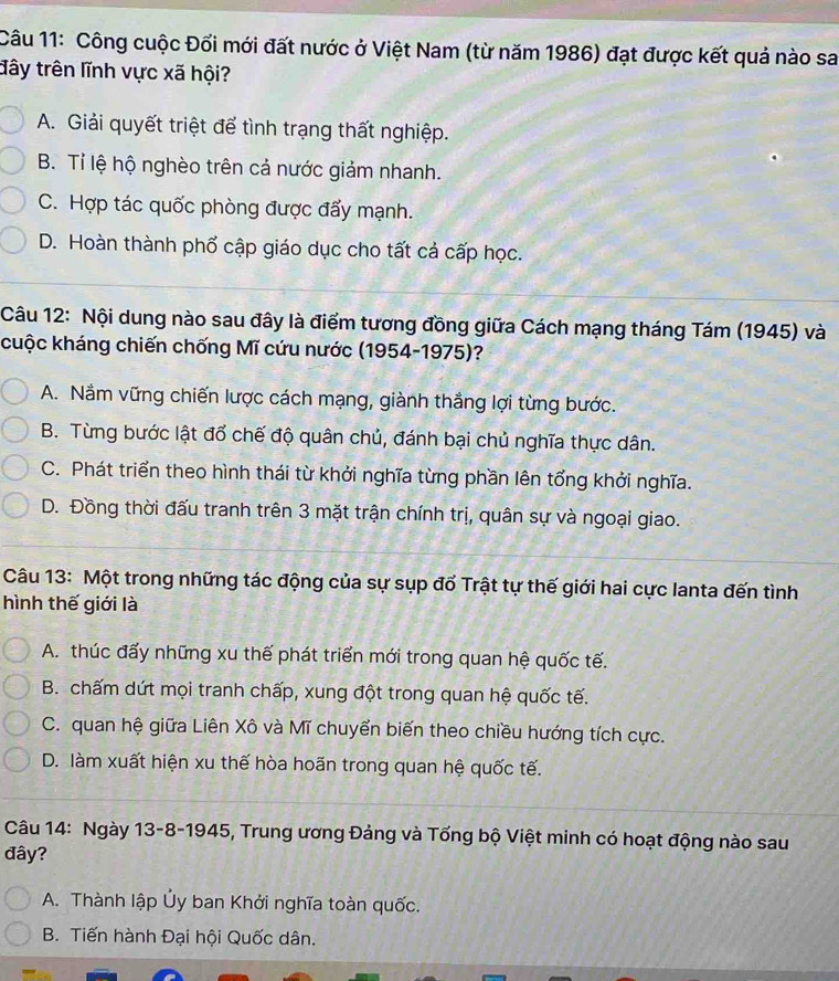 Công cuộc Đổi mới đất nước ở Việt Nam (từ năm 1986) đạt được kết quả nào sa
đây trên lĩnh vực xã hội?
A. Giải quyết triệt để tình trạng thất nghiệp.
B. Tỉ lệ hộ nghèo trên cả nước giảm nhanh.
C. Hợp tác quốc phòng được đẩy mạnh.
D. Hoàn thành phố cập giáo dục cho tất cả cấp học.
Câu 12: Nội dung nào sau đây là điểm tương đồng giữa Cách mạng tháng Tám (1945) và
cuộc kháng chiến chống Mĩ cứu nước (1954-1975)?
A. Nắm vững chiến lược cách mạng, giành thắng lợi từng bước.
B. Từng bước lật đổ chế độ quân chủ, đánh bại chủ nghĩa thực dân.
C. Phát triển theo hình thái từ khởi nghĩa từng phần lên tổng khởi nghĩa.
D. Đồng thời đấu tranh trên 3 mặt trận chính trị, quân sự và ngoại giao.
Câu 13: Một trong những tác động của sự sụp đổ Trật tự thế giới hai cực lanta đến tình
hình thế giới là
A. thúc đấy những xu thế phát triển mới trong quan hệ quốc tế.
B. chấm dứt mọi tranh chấp, xung đột trong quan hệ quốc tế.
C. quan hệ giữa Liên Xô và Mĩ chuyển biến theo chiều hướng tích cực.
D. làm xuất hiện xu thế hòa hoãn trong quan hệ quốc tế.
Câu 14: Ngày 13-8-1945, Trung ương Đảng và Tổng bộ Việt minh có hoạt động nào sau
đây?
A. Thành lập Ủy ban Khởi nghĩa toàn quốc.
B. Tiến hành Đại hội Quốc dân.