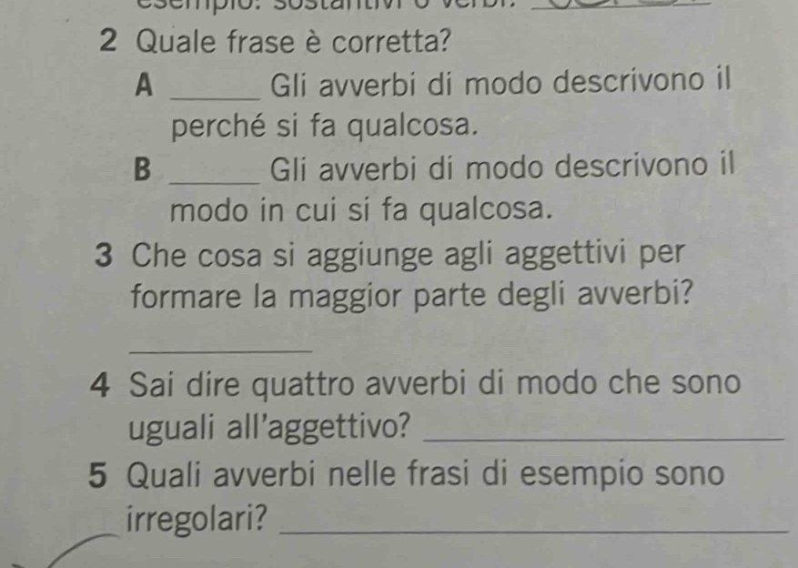 Quale frase è corretta? 
A _Gli avverbi di modo descrivono il 
perché si fa qualcosa. 
B _Gli avverbi di modo descrivono il 
modo in cui si fa qualcosa. 
3 Che cosa si aggiunge agli aggettivi per 
formare la maggior parte degli avverbi? 
_ 
4 Sai dire quattro avverbi di modo che sono 
uguali all'aggettivo?_ 
5 Quali avverbi nelle frasi di esempio sono 
irregolari?_