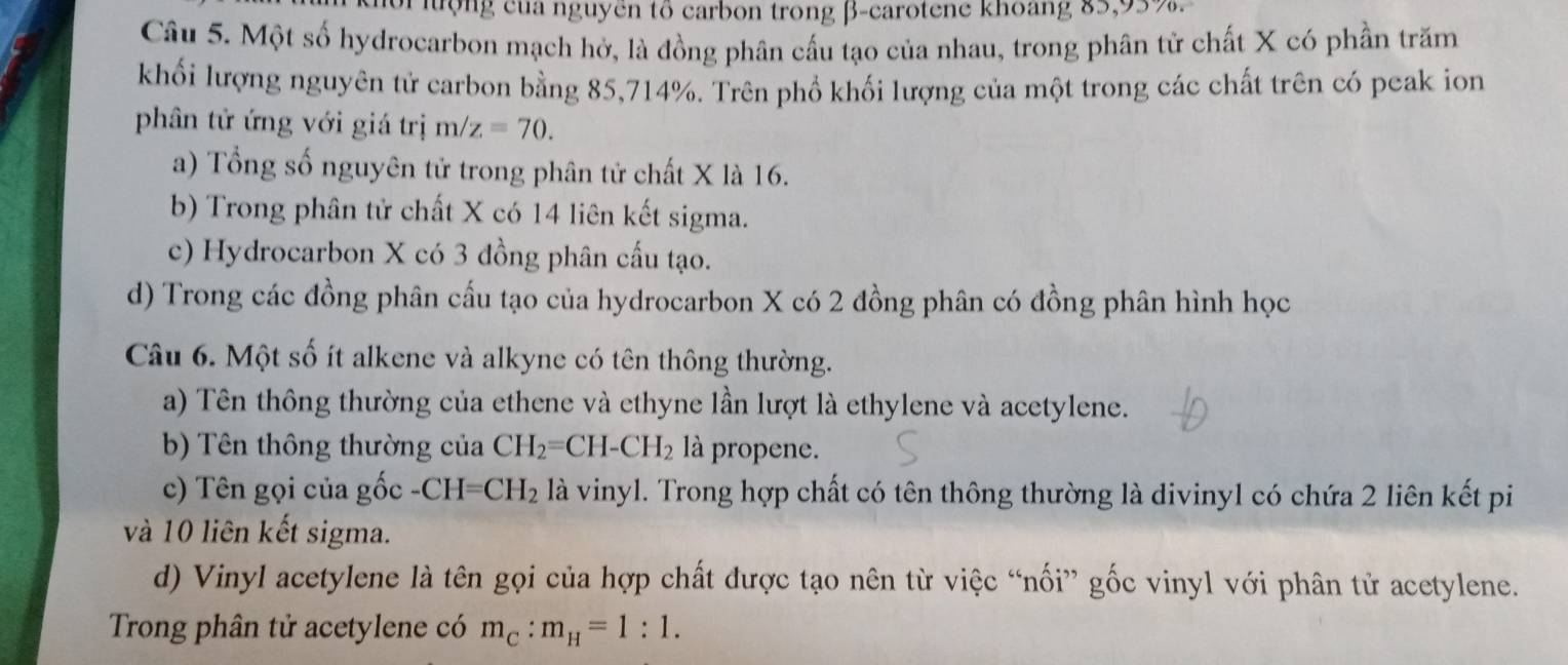 hợng của nguyên tổ carbon trong β -carotene khoang 85, 95%.
Câu 5. Một số hydrocarbon mạch hở, là đồng phân cấu tạo của nhau, trong phân tử chất X có phần trăm
khối lượng nguyên tử carbon bằng 85, 714%. Trên phổ khối lượng của một trong các chất trên có peak ion
phân tử ứng với giá trị m/z=70.
a) Tổng số nguyên tử trong phân tử chất X là 16.
b) Trong phân tử chất X có 14 liên kết sigma.
c) Hydrocarbon X có 3 đồng phân cấu tạo.
d) Trong các đồng phân cấu tạo của hydrocarbon X có 2 đồng phân có đồng phân hình học
Câu 6. Một số ít alkene và alkyne có tên thông thường.
a) Tên thông thường của ethene và ethyne lần lượt là ethylene và acetylene.
b) Tên thông thường của CH_2=CH-CH_2 là propene.
c) n gọi của gốc - CH =CH_2 là vinyl. Trong hợp chất có tên thông thường là divinyl có chứa 2 liên kết pi
và 10 liên kết sigma.
d) Vinyl acetylene là tên gọi của hợp chất được tạo nên từ việc “nối” gốc vinyl với phân tử acetylene.
Trong phân tử acetylene có m_C:m_H=1:1.