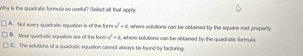 Why is the quadratic formula so useful? Select all that apply.
A. Not every quadratic equation is of the form u^2=d , where solutions can be obtained by the square root property.
B. Most quadratic equation are of the form u^2=d , where solutions can be obtained by the quadratic formula.
C. The solutions of a quadratic equation cannot always be found by factoring.