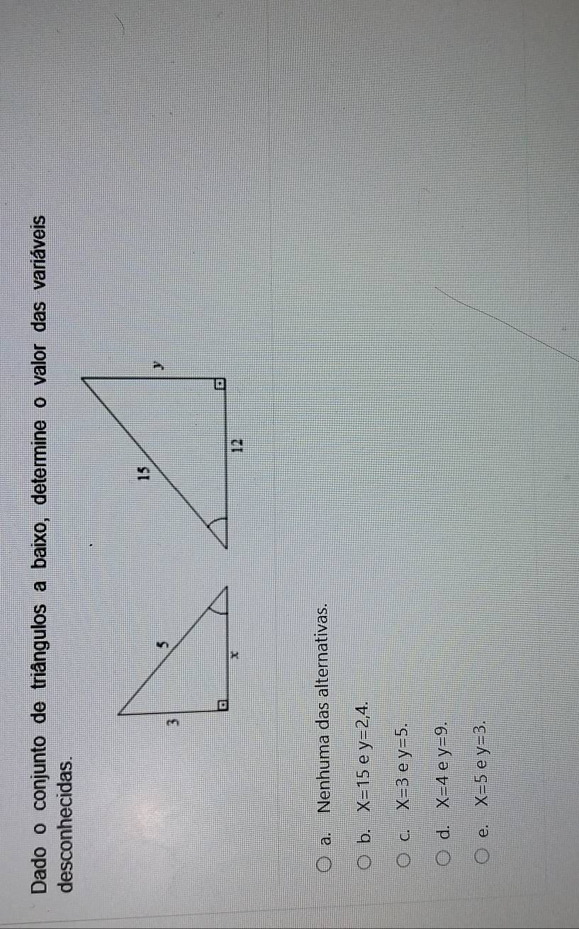 Dado o conjunto de triângulos a baixo, determine o valor das variáveis,
desconhecidas.
a. Nenhuma das alternativas.
b. X=15 e y=2,4.
C. X=3 e y=5.
d. X=4 e y=9.
e. X=5 e y=3.