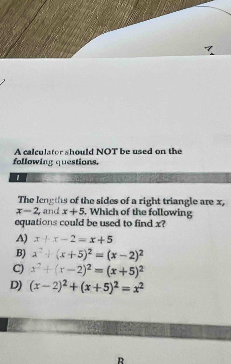 A calculator should NOT be used on the
following questions.
1
The lengths of the sides of a right triangle are x,
x-2 and x+5. Which of the following
equations could be used to find x?
A) x+x-2=x+5
B) x^2+(x+5)^2=(x-2)^2
C) x^2+(x-2)^2=(x+5)^2
D) (x-2)^2+(x+5)^2=x^2
R