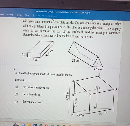 MATHEMATICS GRADE 10 LESSON PREPARATION TERM 4 2024 - Word 
ances Mailings Review View Tell me what you want to do.... 
will have same amount of chocolate inside. The one container is a triangular prism 
with an equilateral triangle as a base. The other is a rectangular prism. The company 
wants to cut down on the cost of the cardboard used for making a container. 
Determine which container will be the least expensive to wrap. 
2. 
A closed hollow prism made of sheet metal i 
Calculate: 
(a) the external surface area 
(b) the volume in m^3
(c) the volume in cm^3
h.