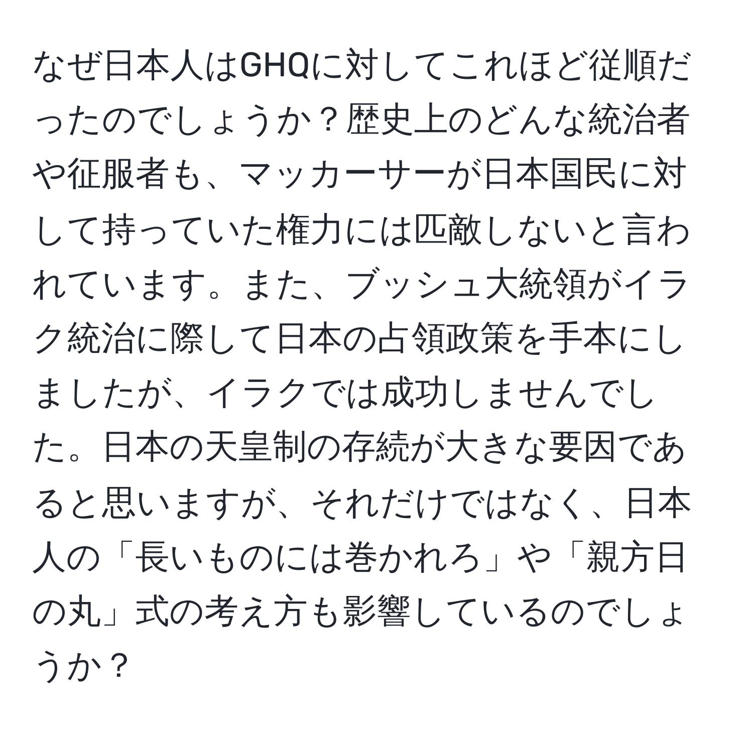 なぜ日本人はGHQに対してこれほど従順だったのでしょうか？歴史上のどんな統治者や征服者も、マッカーサーが日本国民に対して持っていた権力には匹敵しないと言われています。また、ブッシュ大統領がイラク統治に際して日本の占領政策を手本にしましたが、イラクでは成功しませんでした。日本の天皇制の存続が大きな要因であると思いますが、それだけではなく、日本人の「長いものには巻かれろ」や「親方日の丸」式の考え方も影響しているのでしょうか？