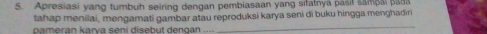 Apresiasi yang tumbuh seiring dengan pembiasaan yang sifatnya pasıf sampaı pada 
tahap menilai, mengamati gambar atau reproduksi karya seni di buku híngga menghadiri 
pameran karya seni disebut dengan .... 
_