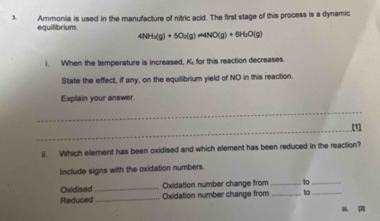 Ammonia is used in the manufacture of nitric acid. The first stage of this process is a dynamic 
equilibrium.
4NH_3(g)+5O_2(g)leftharpoons 4NO(g)+6H_2O(g)
i. When the temperature is increased, K_c for this reaction decreases. 
State the effect, if any, on the equilibrium yield of NO in this reaction. 
Explain your answer. 
_ 
_ 
[1] 
ii. Which element has been oxidised and which element has been reduced in the reaction? 
Include signs with the oxidation numbers. 
Oxidised_ Oxidation number change from _to_ 
Reduced _Oxidation number change from _to_ 
iii. [2]