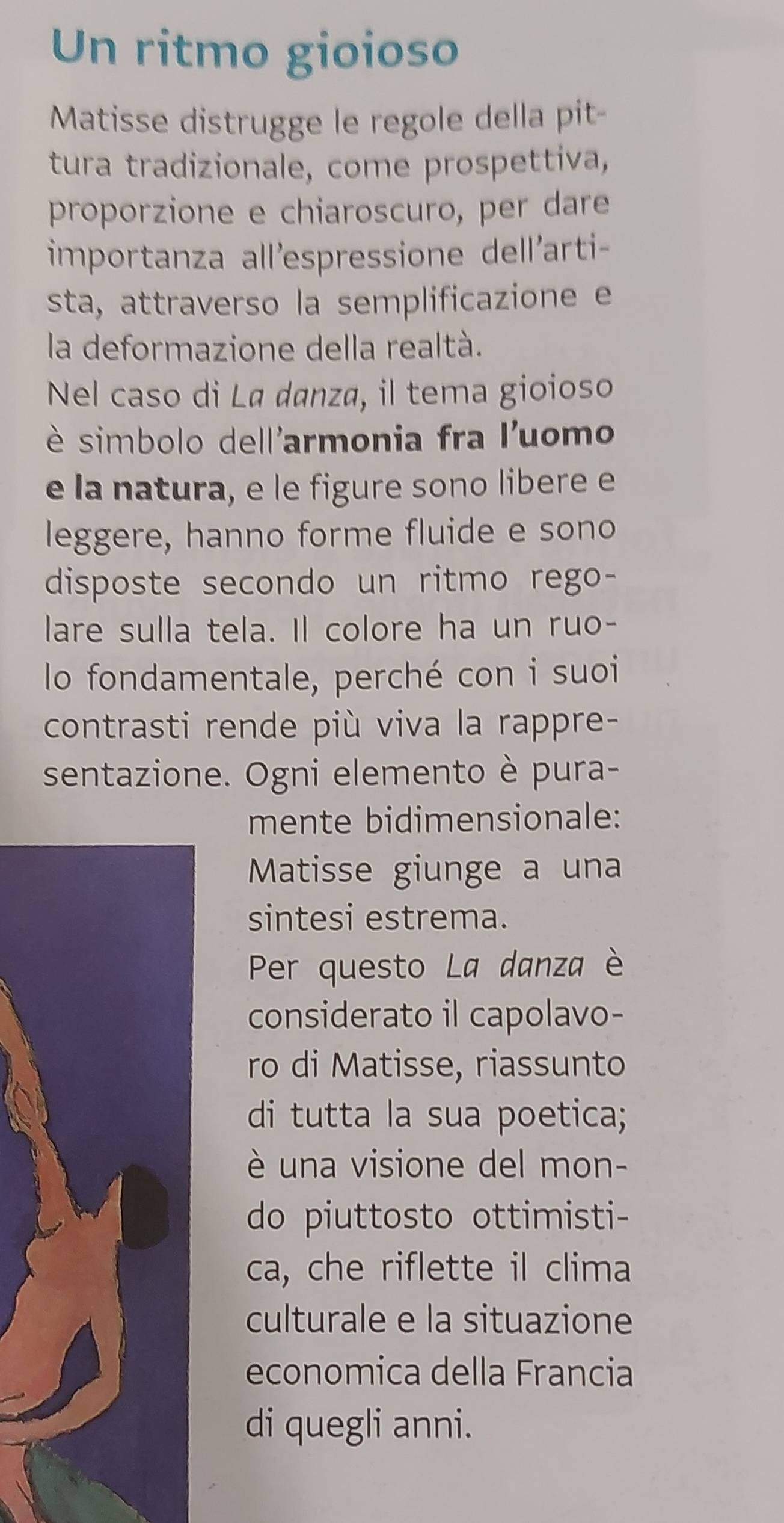 Un ritmo gioioso 
Matisse distrugge le regole della pit- 
tura tradizionale, come prospettiva, 
proporzione e chiaroscuro, per dare 
importanza all'espressione dell'arti- 
sta, attraverso la semplificazione e 
la deformazione della realtà. 
Nel caso di Lª danza, il tema gioioso 
è simbolo dell'armonia fra l'uomo 
e la natura, e le figure sono libere e 
leggere, hanno forme fluide e sono 
disposte secondo un ritmo rego- 
lare sulla tela. Il colore ha un ruo- 
lo fondamentale, perché con i suoi 
contrasti rende più viva la rappre- 
sentazione. Ogni elemento è pura- 
mente bidimensionale: 
Matisse giunge a una 
sintesi estrema. 
Per questo La danza è 
considerato il capolavo- 
ro di Matisse, riassunto 
di tutta la sua poetica; 
è una visione del mon- 
do piuttosto ottimisti- 
ca, che riflette il clima 
culturale e la situazione 
economica della Francia 
di quegli anni.