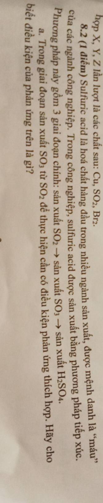 hợp X, Y, Z lần lượt là các chất sau: Cu, SO2, Br2. 
8.2 (1 điểm) Sulfuric acid là hoá chất hàng đầu trong nhiều ngành sản xuất, được mệnh danh là “máu” 
của các ngành công nghiệp. Trong công nghiệp, sulfuric acid được sản xuất bằng phương pháp tiếp xúc. 
Phương pháp này gồm 3 giai đoạn chính: sản xuất SO_2 → sản xuất SO_3 → sản xuất H_2SO_4. 
a. Trong giai đoạn sản xuất SO_3 tù SO_2 để thực hiện cần có điều kiện phản ứng thích hợp. Hãy cho 
biết điều kiện của phản ứng trên là gì?