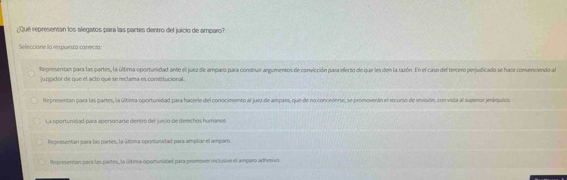 ¿Qué representan los alegatos para las partes dentro del juicio de amparo?
Seleccione la respuesta correcta:
Representan para las partes, la última oportunidad ante el juez de amparo para construir argumentos de convicción para efecto de que les den la razón. En el caso del tercero perjudicado se hace convenciendo al
juzgador de que el acto que se reclama es constitucional.
Representan para las partes, la última oportunidad para hacerle del conocimiento al juez de amparo, que de no concederse, se promoverán el recurso de revisión, con vista al superior jerárquico.
La oportunidad para apersonarse dentro del juicio de derechos humanos
Representan para las partes, la última oportunidad para ampliar el amparo.
Representan para las partes, la última oportunidad para promover inclusive el amparo adhesivo.