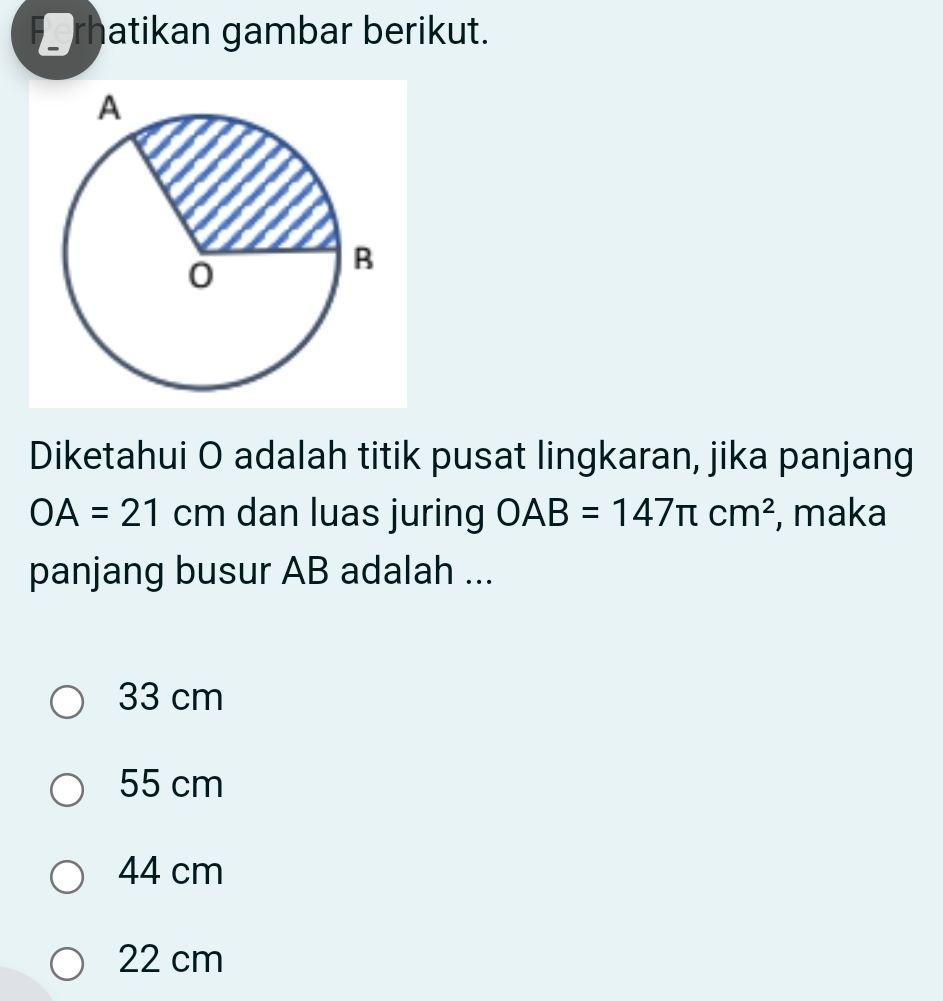 rhatikan gambar berikut.
Diketahui O adalah titik pusat lingkaran, jika panjang
OA=21cm dan luas juring OAB=147π cm^2 , maka
panjang busur AB adalah ...
33 cm
55 cm
44 cm
22 cm