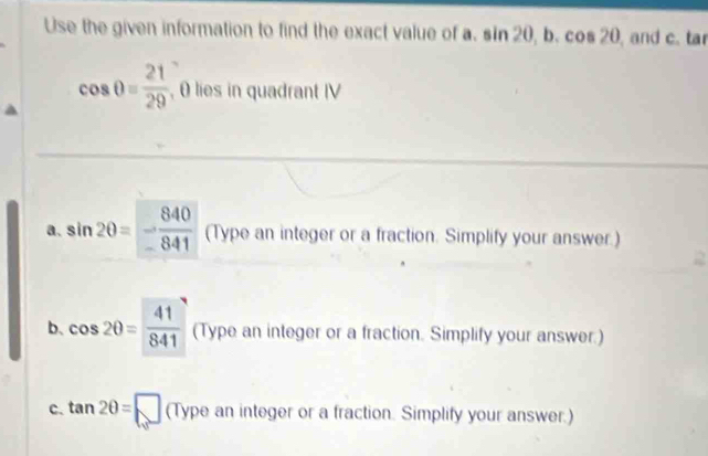 Use the given information to find the exact value of a. sin 20, b. c s20 , and c. tar
cos θ = 21/29  , θ lies in quadrant IV 
a. sin 2θ =- 840/841  (Type an integer or a fraction. Simplify your answer.) 
2 
b、 cos 2θ = 41/841  (Type an integer or a fraction. Simplify your answer.) 
c. tan 2θ =□ (Type an integer or a fraction. Simplify your answer.)