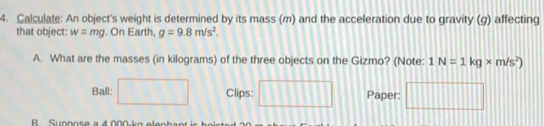 Calculate: An object's weight is determined by its mass (m) and the acceleration due to gravity (g) affecting 
that object: w=mg. On Earth, g=9.8m/s^2. 
A. What are the masses (in kilograms) of the three objects on the Gizmo? (Note: 1N=1kg* m/s^2)
Ball: □ Clips: □ Paper: □ 
B Suppose a 4.000 kg elankes