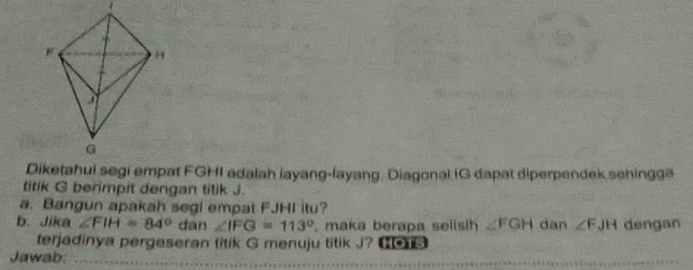 Diketahui segi empat FGHI adalah layang-layang. Diagonal IG dapat diperpendek sehingga 
titik G berimpit dengan titik J. 
a. Bangun apakah segi empat FJHI itu? 
b. Jika ∠ FIH=84° đán ∠ IFG=113° , maka berapa selish ∠ FGH dan ∠ FJH dengan 
terjadinya pergeseran titik G menuju titik J? 6 
Jawab: