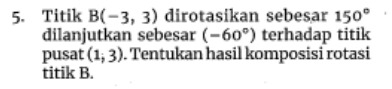 Titik B(-3,3) dirotasikan sebesar 150°
dilanjutkan sebesar (-60°) terhadap titik 
pusat (1;3). Tentukan hasil komposisi rotasi 
titik B.