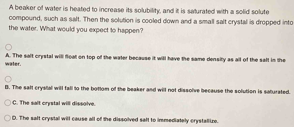 A beaker of water is heated to increase its solubility, and it is saturated with a solid solute
compound, such as salt. Then the solution is cooled down and a small salt crystal is dropped into
the water. What would you expect to happen?
A. The salt crystal will float on top of the water because it will have the same density as all of the salt in the
water.
B. The salt crystal will fall to the bottom of the beaker and will not dissolve because the solution is saturated.
C. The salt crystal will dissolve.
D. The salt crystal will cause all of the dissolved salt to immediately crystallize.