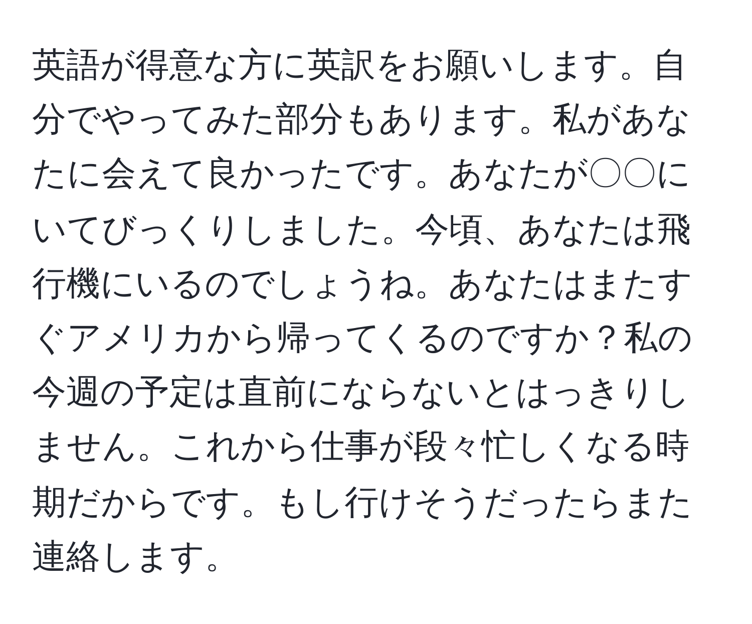 英語が得意な方に英訳をお願いします。自分でやってみた部分もあります。私があなたに会えて良かったです。あなたが〇〇にいてびっくりしました。今頃、あなたは飛行機にいるのでしょうね。あなたはまたすぐアメリカから帰ってくるのですか？私の今週の予定は直前にならないとはっきりしません。これから仕事が段々忙しくなる時期だからです。もし行けそうだったらまた連絡します。