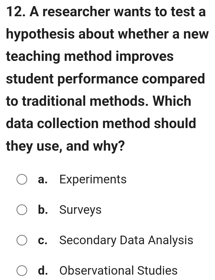 A researcher wants to test a
hypothesis about whether a new
teaching method improves
student performance compared
to traditional methods. Which
data collection method should
they use, and why?
a. Experiments
b. Surveys
c. Secondary Data Analysis
d. Observational Studies