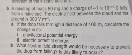 direction of the electric fie ld a o 
5 A raindrop of mass 50 mg and a charge of -1* 10^(-10)C falls 
from a raincloud. The electric field between the cloud and the 
ground is 300Vm^(-1). 
a If the drop falls through a distance of 100 m, calculate the 
change in its: 
i gravitational potential energy 
ⅱ electric potential energy. 
b What electric field strength would be necessary to prevent 
the drop from falling? Is this likely to occur?