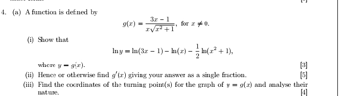 A function is defned by
g(x)= (3x-1)/xsqrt(x^2+1)  , for x!= 0. 
(i) Show that
ln y=ln (3x-1)-ln (x)- 1/2 ln (x^2+1), 
where y-g(x). [3] 
(ii) Hence or otherwise find g'(x) giving your answer as a single fraction. [5] 
(iii) Find the coordinates of the turning point(s) for the graph of y=g(x) and analyse their 
nat ure. [4]