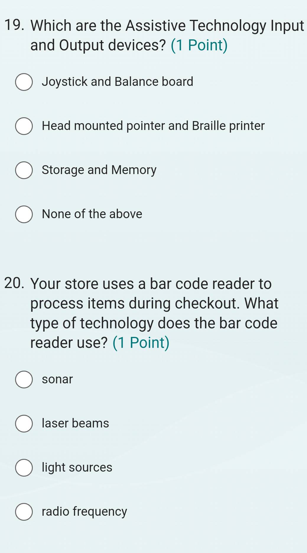 Which are the Assistive Technology Input
and Output devices? (1 Point)
Joystick and Balance board
Head mounted pointer and Braille printer
Storage and Memory
None of the above
20. Your store uses a bar code reader to
process items during checkout. What
type of technology does the bar code
reader use? (1 Point)
sonar
laser beams
light sources
radio frequency