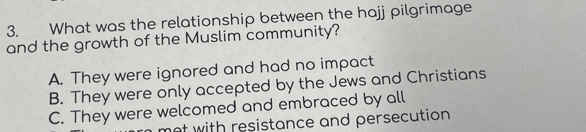 What was the relationship between the hajj pilgrimage
and the growth of the Muslim community?
A. They were ignored and had no impact
B. They were only accepted by the Jews and Christians
C. They were welcomed and embraced by all
not with resistance and persecution .