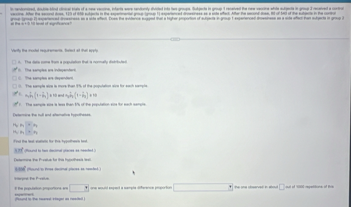 In randomized, double-blind clinical trials of a new vaccine, infants were randomly divided into two groups. Subjects in group 1 received the new vaccine while subjects in group 2 received a control
vaccine. After the second dose, 123 of 659 subjects in the experimental group (group 1) experienced drowsiness as a side effect. After the second dose, 60 of 540 of the subjects in the control
group (group 2) experienced drowsiness as a side effect. Does the evidence suggest that a higher proportion of subjects in group 1 experienced drowsiness as a side effect than subjects in group 2
a1 P_1 a=0 10 level of significance?
Verify the model requirements. Select all that apply.
A. The data come from a population that is normally distributed.. The samples are independent
C. The samples are dependent.
(. The sample size is more than 5% of the population size for each sample.
L n_1hat p_1(1-hat p_1)≥ 10 and n_2hat p_2(1-hat p_2)≥slant 10 . The sample size is less than 5% of the population size for each sample.
Determine the null and afternative hypotheses.
H_3P_1=P_2
H_1:p_1>p_2
Find the teat statistic for this hypothesis test.
177° (Round to two decimal places as needed)
Determine the P -value for this hypothesis test.
0.038^, (Round to three decimal places as needed.)
Interpret the P -valus.
If the population proportions are □ one would expect a sample difference proportion the one observed in about . □ out of 1000 repetitions of this
experment
(Round to the nearest integer as needed.)