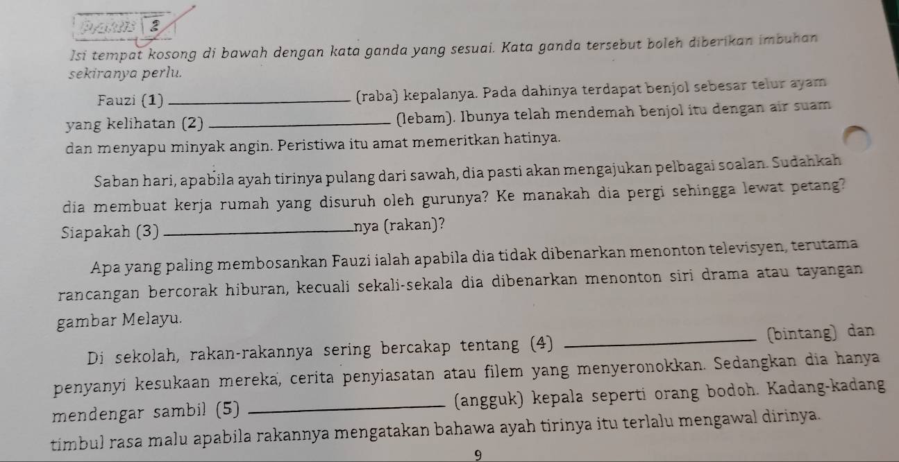 Pran 2 
Isi tempat kosong di bawah dengan kata ganda yang sesuai. Kata ganda tersebut boleh diberikan imbuhan 
sekiranya perlu. 
Fauzi (1) _(raba) kepalanya. Pada dahinya terdapat benjol sebesar telur ayam 
yang kelihatan (2) _(lebam). Ibunya telah mendemah benjol itu dengan air suam 
dan menyapu minyak angin. Peristiwa itu amat memeritkan hatinya. 
Saban hari, apabila ayah tirinya pulang dari sawah, dia pasti akan mengajukan pelbagai soalan. Sudahkah 
dia membuat kerja rumah yang disuruh oleh gurunya? Ke manakah dia pergi sehingga lewat petang? 
Siapakah (3)_ nya (rakan)? 
Apa yang paling membosankan Fauzi ialah apabila dia tidak dibenarkan menonton televisyen, terutama 
rancangan bercorak hiburan, kecuali sekali-sekala dia dibenarkan menonton siri drama atau tayangan 
gambar Melayu. 
Di sekolah, rakan-rakannya sering bercakap tentang (4) _(bintang) dan 
penyanyí kesukaan mereka, cerita penyiasatan atau filem yang menyeronokkan. Sedangkan dia hanya 
mendengar sambil (5) _(angguk) kepala seperti orang bodoh. Kadang-kadang 
timbul rasa malu apabila rakannya mengatakan bahawa ayah tirinya itu terlalu mengawal dirinya. 
9