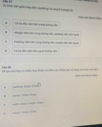 Sự khác biệt giữa vùng đệm (padding) và vùng lề (margin) là:
Chọn một đáp án đúng
A Cả hai đều năm bên trong đường viền.
B Margin năm bên trong đường viên, padding năm bên ngoài.
C Padding năm bên trong đường viên, margin năm bên ngoài.
D Cả hai đều năm bên ngoài đường viên.
Câu 28
Để tạo một hộp có chiều rộng 300px và chiều cao 200px, ban sử dụng các thuộc tính nào?
Chọn một đáp án đùng
A padding: 300px 200px
B border: 300px 200px;
C width: 300px; height: 200px;
D margin: 300px 200px;