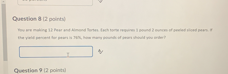 You are making 12 Pear and Almond Tortes. Each torte requires 1 pound 2 ounces of peeled sliced pears. If 
the yield percent for pears is 76%, how many pounds of pears should you order? 
I 
Question 9 (2 points)