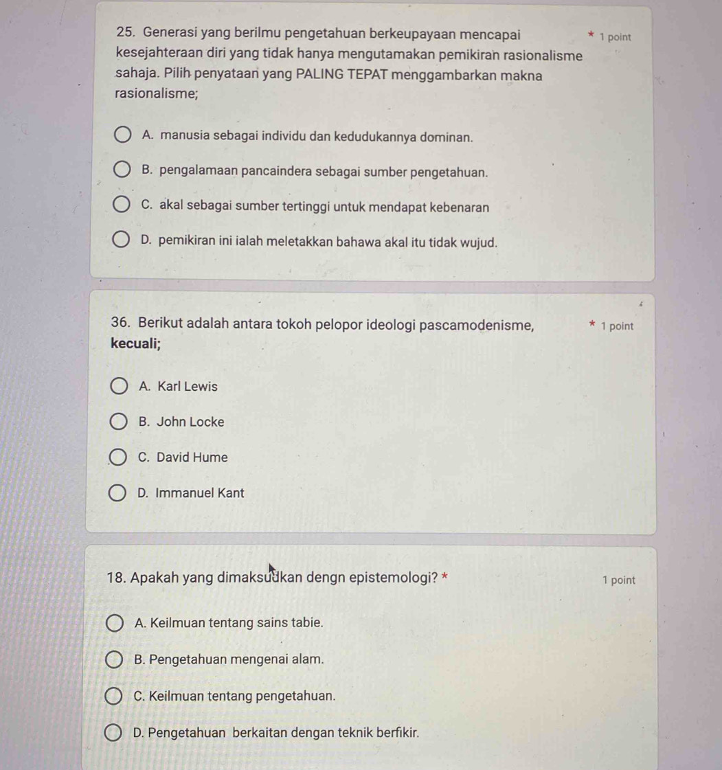 Generasi yang berilmu pengetahuan berkeupayaan mencapai 1 point
kesejahteraan diri yang tidak hanya mengutamakan pemikiran rasionalisme
sahaja. Pilih penyataan yang PALING TEPAT menggambarkan makna
rasionalisme;
A. manusia sebagai individu dan kedudukannya dominan.
B. pengalamaan pancaindera sebagai sumber pengetahuan.
C. akal sebagai sumber tertinggi untuk mendapat kebenaran
D. pemikiran ini ialah meletakkan bahawa akal itu tidak wujud.
36. Berikut adalah antara tokoh pelopor ideologi pascamodenisme, 1 point
kecuali;
A. Karl Lewis
B. John Locke
C. David Hume
D. Immanuel Kant
18. Apakah yang dimaksudkan dengn epistemologi? * 1 point
A. Keilmuan tentang sains tabie.
B. Pengetahuan mengenai alam.
C. Keilmuan tentang pengetahuan.
D. Pengetahuan berkaitan dengan teknik berfikir.