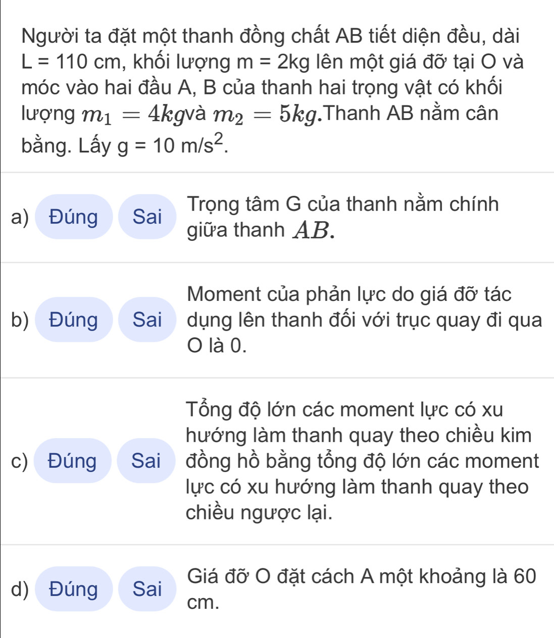 Người ta đặt một thanh đồng chất AB tiết diện đều, dài
L=110cm , khối lượng m=2kg lên một giá đỡ tại O và 
móc vào hai đầu A, B của thanh hai trọng vật có khối 
lượng m_1=4kgv à m_2=5kg.Thanh AB nằm cân 
bằng. Lấy g=10m/s^2. 
a) Đúng Sai Trọng tâm G của thanh nằm chính 
giữa thanh AB. 
Moment của phản lực do giá đỡ tác 
b) Đúng Sai dụng lên thanh đối với trục quay đi qua 
O là 0. 
Tổng độ lớn các moment lực có xu 
hướng làm thanh quay theo chiều kim 
c) Đúng Sai đồng hồ bằng tổng độ lớn các moment 
lực có xu hướng làm thanh quay theo 
chiều ngược lại. 
d) Đúng Sai Giá đỡ O đặt cách A một khoảng là 60
cm.