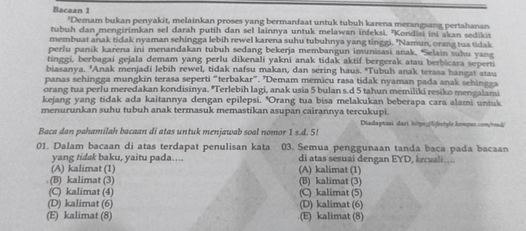 Bacaan 1
'Demam bukan penyakit, melainkan proses yang bermanfaat untuk tubuh karena merangsang pertahanan
tubuh dan mengirimkan sel darah putih dan sel lainnya untuk melawan infeksi. ²Kondisi ini akan sedikit
membuat anak tidak nyaman sehingga lebih rewel karena suhu tubuhnya yang tinggi. ’Namun, orang tua tidak
perlu panik karena ini menandakan tubuh sedang bekerja membangun imunisasi anak. ‘Selain suhu yang
tinggi, berbagai gejala demam yang perlu dikenali yakni anak tidak aktif bergerak atau berbicara seperti
biasanya. *Anak menjadi lebih rewel, tidak nafsu makan, dan sering haus. ‘Tubuh anak terasa hangat atau
panas sehingga mungkin terasa seperti “terbakar”. ’Demam memicu rasa tidak nyaman pada anak sehingga
orang tua perlu meredakan kondisinya. "Terlebih lagi, anak usia 5 bulan s.d 5 tahun memiliki resiko mengalami
kejang yang tidak ada kaitannya dengan epilepsi. 'Orang tua bisa melakukan beberapa cara alami untuk
menurunkan suhu tubuh anak termasuk memastikan asupan cairannya tercukupi.
Diadaptasi dari https://lifestyle.kompas.com/read/
Baca dan pahamilah bacaan di atas untuk menjawab soal nomor 1 s.d. 5!
01. Dalam bacaan di atas terdapat penulisan kata 03. Semua penggunaan tanda baca pada bacaan
yang tidak baku, yaitu pada…. di atas sesuai dengan EYD, kecuali….
(A) kalimat (1) (A) kalimat (1)
(B) kalimat (3) (B) kalimat (3)
(C) kalimat (4) (C) kalimat (5)
(D) kalimat (6) (D) kalimat (6)
(E) kalimat (8) (E) kalimat (8)