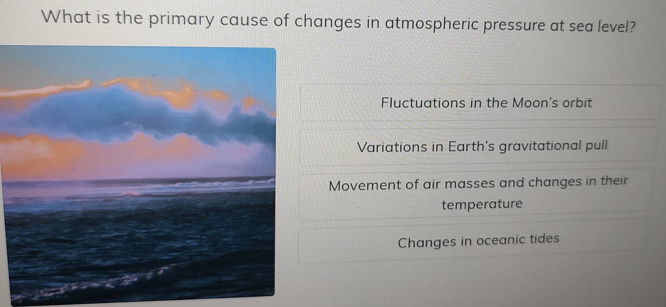 What is the primary cause of changes in atmospheric pressure at sea level?
Fluctuations in the Moon's orbit
Variations in Earth's gravitational pull
Movement of air masses and changes in their
temperature
Changes in oceanic tides