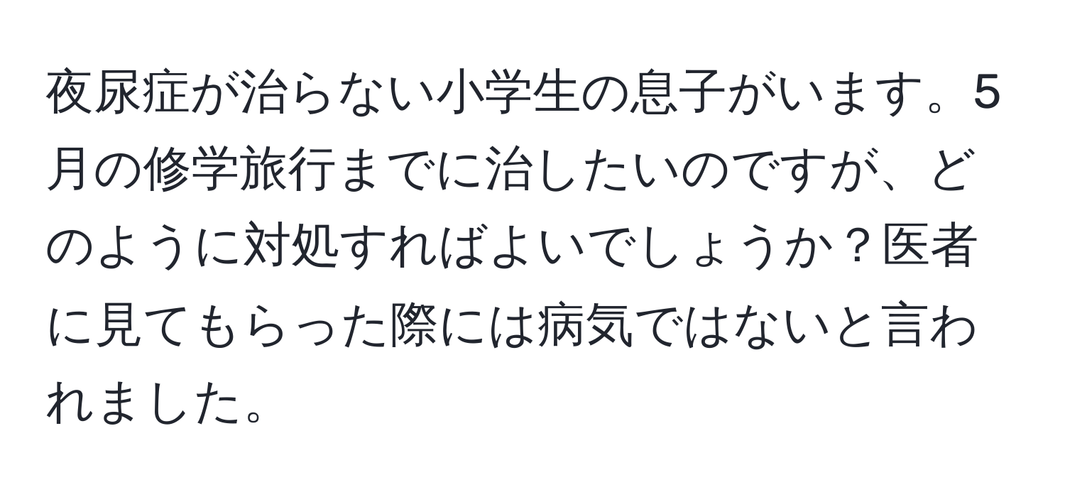 夜尿症が治らない小学生の息子がいます。5月の修学旅行までに治したいのですが、どのように対処すればよいでしょうか？医者に見てもらった際には病気ではないと言われました。