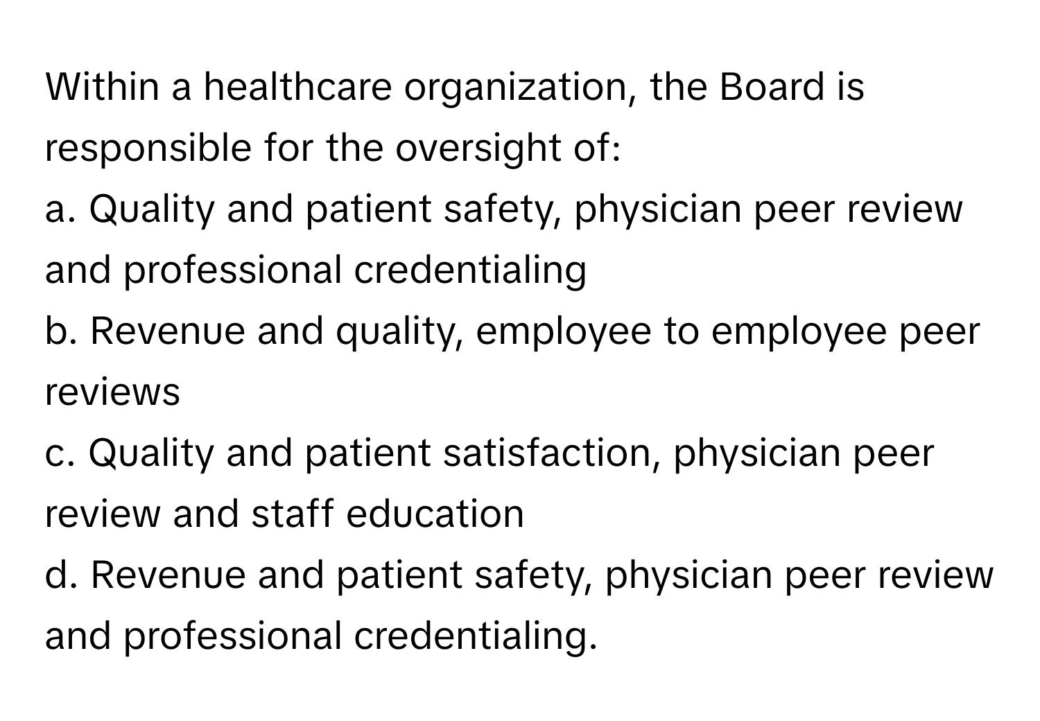 Within a healthcare organization, the Board is responsible for the oversight of:

a. Quality and patient safety, physician peer review and professional credentialing
b. Revenue and quality, employee to employee peer reviews
c. Quality and patient satisfaction, physician peer review and staff education
d. Revenue and patient safety, physician peer review and professional credentialing.