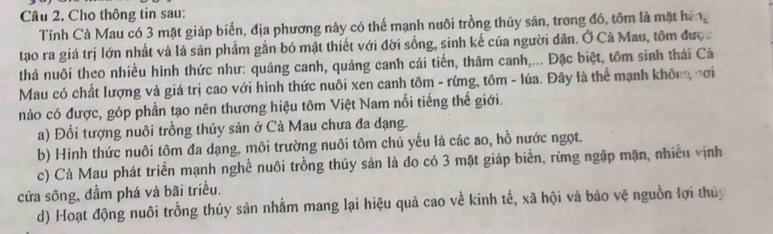 Câu 2, Cho thông tin sau:
Tỉnh Cà Mau có 3 mặt giáp biển, địa phương này có thế mạnh nuôi trồng thũy sản, trong đó, tôm là mặt háng
tạao ra giá trị lớn nhất và là sản phẩm gắn bó mật thiết với đời sống, sinh kế của người dân. Ở Cà Mau, tôm được
thá nuôi theo nhiều hình thức như: quảng canh, quảng canh cải tiến, thâm canh,... Đặc biệt, tôm sinh thái Cả
Mau có chất lượng và giá trị cao với hình thức nuôi xen canh tôm - rừng, tôm - lúa. Đây là thể mạnh không nơi
nào có được, góp phần tạo nên thương hiệu tôm Việt Nam nổi tiếng thế giới.
a) Đối tượng nuôi trồng thủy sản ở Cà Mau chưa đa dạng.
b) Hình thức nuôi tôm đa dạng, môi trường nuôi tôm chủ yếu là các ao, hồ nước ngọt.
c) Cà Mau phát triển mạnh nghề nuôi trồng thủy sản là do có 3 mặt giáp biển, rừng ngập mặn, nhiều vịnh
cửa sông, dầm phá và bãi triều.
d) Hoạt động nuôi trồng thủy sản nhằm mang lại hiệu quả cao về kinh tế, xã hội và bảo vệ nguồn lợi thủy