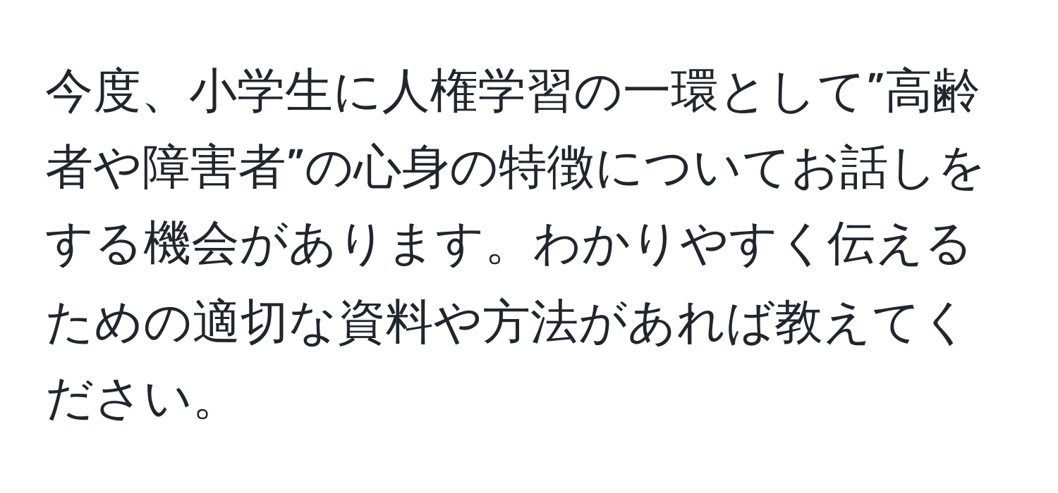 今度、小学生に人権学習の一環として”高齢者や障害者”の心身の特徴についてお話しをする機会があります。わかりやすく伝えるための適切な資料や方法があれば教えてください。