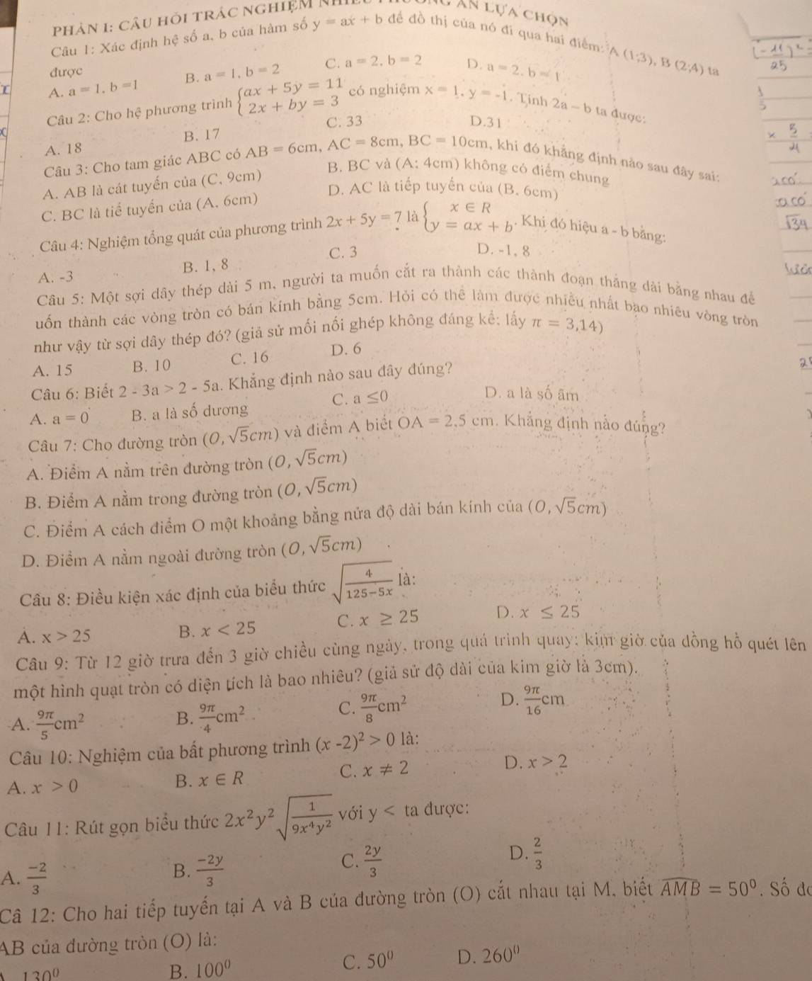 phản 1: câu hỏi trác nghiệM NH
Mú ân lựa chọn
Câu 1: Xác định hệ số a, b của hàm số y=ax+b để đồ thị của nó đi qua hai điểm:
A_2 (1;3),B(2;4)
D. a=2.b=1
được ta
A. a=1,b=1 B. a=1,b=2 C. a=2,b=2
Câu 2: Cho hệ phương trình beginarrayl ax+5y=11 2x+by=3endarray. có nghiệm x=1,y=-1. Tinh 2a-b ta được:
(
A. 18 B. 17 C. 33
D.31
Câu 3: Cho tam giác ABC có AB=6cm,AC=8cm,BC=10cm , khi đó khẳng định nảo sau đây sai:
A. AB là cát tuyến của (C, 9cm)
B. BC và (A: 4cm) không có điểm chung
D. AC là tiếp tuyến của (B. 6cm)
C. BC là tiể tuyến của (A. 6cm)
Câu 4: Nghiệm tổng quát của phương trình 2x+5y=7labeginarrayl x∈ R y=ax+bendarray.. Khi đó hiệu a - b bằng:
C. 3 D. -1, 8
A. -3 B. 1, 8
Câu 5: Một sợi dây thép dài 5 m, người ta muốn cắt ra thành các thành đoạn thắng dài bằng nhau để
uốn thành các vòng tròn có bán kính bằng 5cm. Hỏi có thể làm được nhiều nhất bao nhiêu vòng tròn
như vậy từ sợi dây thép đó? (giả sử mối nối ghép không đáng kể: lấy π =3,14)
A. 15 B. 10 C. 16 D. 6
Câu 6: Biết 2-3a>2-5a Khẳng định nào sau đây đúng?
a
C. a≤ 0
D. a là số âm
A. a=0 B. a là số dương
Câu 7: Cho đường tròn (0,sqrt(5)cm) và điểm A biết OA=2.5cm. Khẳng định nằo đúng?  
A. Điểm A nằm trên đường tròn (0,sqrt(5)cm)
B. Điểm A nằm trong đường tròn (0,sqrt(5)cm)
C. Điểm A cách điểm O một khoảng bằng nửa độ dài bán kính cia(0,sqrt(5)cm)
D. Điểm A nằm ngoài đường tròn (0,sqrt(5)cm)
Câu 8: Điều kiện xác định của biểu thức sqrt(frac 4)125-5x là:
C. x≥ 25
D. x≤ 25
A. x>25
B. x<25</tex>
Câu 9: Từ 12 giờ trưa đến 3 giờ chiều cùng ngày, trong quá trình quay: kim giờ của đồng hồ quét lên
một hình quạt tròn có diện tích là bao nhiêu? (giả sử độ dài của kim giờ là 3cm).
B.
A.  9π /5 cm^2  9π /4 cm^2
C.  9π /8 cm^2
D.  9π /16 cm
Câu 10: Nghiệm của bất phương trình (x-2)^2>0 là:
C. x!= 2 D. x>2
A. x>0 B. x∈ R
Câu 11: Rút gọn biểu thức 2x^2y^2sqrt(frac 1)9x^4y^2 với y ta được:
B.  (-2y)/3 
C.  2y/3 
D.  2/3 
A.  (-2)/3 . Số do
Câ 12: Cho hai tiếp tuyến tại A và B của đường tròn (O) cắt nhau tại M, biết widehat AMB=50°
AB của đường tròn (O) là:
130^0
B. 100° C. 50° D. 260^0