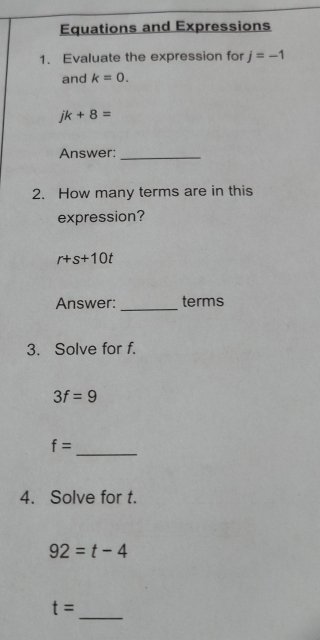 Equations and Expressions 
1. Evaluate the expression for j=-1
and k=0.
jk+8=
Answer:_ 
2. How many terms are in this 
expression?
r+s+10t
Answer: _terms 
3. Solve for f.
3f=9
f=
_ 
4. Solve for t.
92=t-4
_
t=