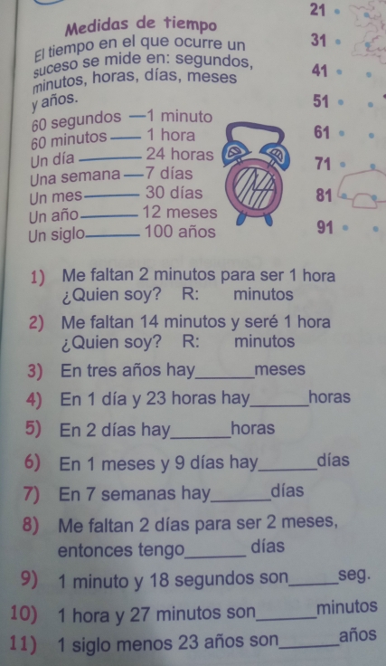 Medidas de tiempo 
El tiempo en el que ocurre un 31 。 
suceso se mide en: segundos, 
minutos, horas, días, meses
41°
y años. 51.
60 segundos −1 minuto
60 minutos _ 1 hora
61
Un día _ 24 horas
71
Una semana _ 7 días . 
Un mes_ 30 días 81
Un año_ 12 meses 
Un siglo_ 100 años 91
1) Me faltan 2 minutos para ser 1 hora 
¿Quien soy? R: minutos 
2) Me faltan 14 minutos y seré 1 hora 
¿Quien soy? R: : minutos 
3) En tres años hay_ meses 
4) En 1 día y 23 horas hay_ horas 
5) En 2 días hay_ horas 
6) En 1 meses y 9 días hay_ días 
7) En 7 semanas hay_ días 
8) Me faltan 2 días para ser 2 meses, 
entonces tengo_ días 
9) 1 minuto y 18 segundos son_ seg. 
10) 1 hora y 27 minutos son_ minutos 
11) 1 siglo menos 23 años son_ años