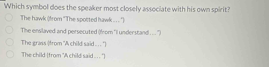 Which symbol does the speaker most closely associate with his own spirit?
The hawk (from “The spotted hawk . . . ")
The enslaved and persecuted (from “I understand . . . ”)
The grass (from “A child said . . . ”)
The child (from “A child said . . . ")