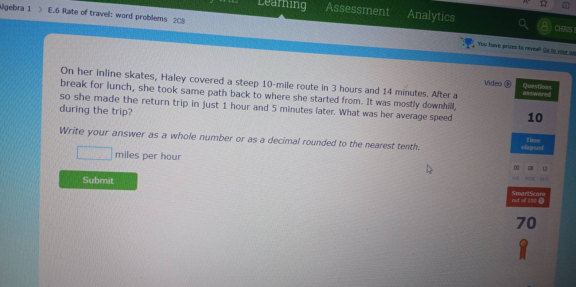 Learning Assessment Analytics 
Algebra 1 E.6 Rate of travel: word problems 2C8 
CHRIS F 
You have prizes to reveal! Go to your ga 
On her inline skates, Haley covered a steep 10-mile route in 3 hours and 14 minutes. After a 
Video ⑥ Questions 
answered 
break for lunch, she took same path back to where she started from. It was mostly downhill, 
so she made the return trip in just 1 hour and 5 minutes later. What was her average speed 
during the trip?
10
Write your answer as a whole number or as a decimal rounded to the nearest tenth. 
Time 
elapsed
miles per hour
00 08 12 
Submit 
SmartScore 
out of 100 0
70
1