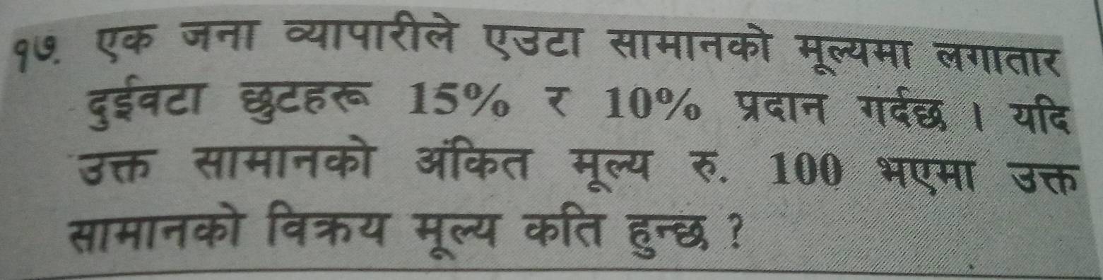 १७. एक जना व्यापारीले एउटा सामानको मूल्यमा लगातार 
दुईवटा छुटहरू 15% र 10% प्रदान गदछ। यदि 
उक्त सामानको ऑंकित मूल्य रु. 100 भएमा उक्त 
सामानको विक्रय मूल्य कति हुन्छ ?