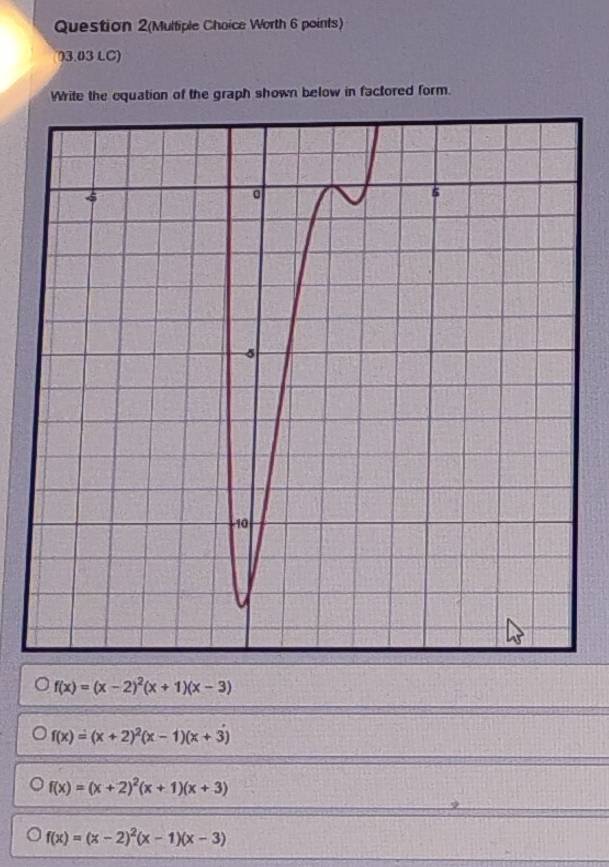 Question 2(Multiple Choice Worth 6 points)
73.03 LC)
Write the oquation of the graph shown below in factored form.
f(x)=(x-2)^2(x+1)(x-3)
f(x)=(x+2)^2(x-1)(x+3)
f(x)=(x+2)^2(x+1)(x+3)
f(x)=(x-2)^2(x-1)(x-3)